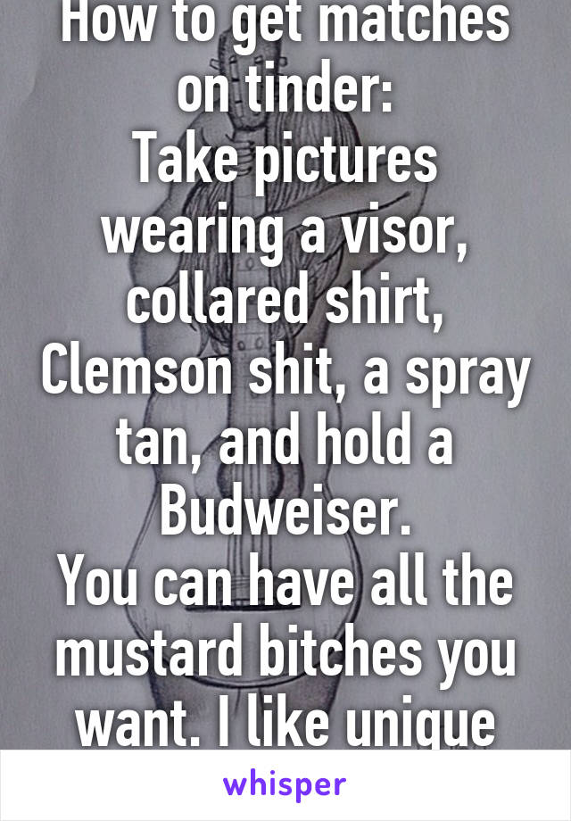 How to get matches on tinder:
Take pictures wearing a visor, collared shirt, Clemson shit, a spray tan, and hold a Budweiser.
You can have all the mustard bitches you want. I like unique girls mk.