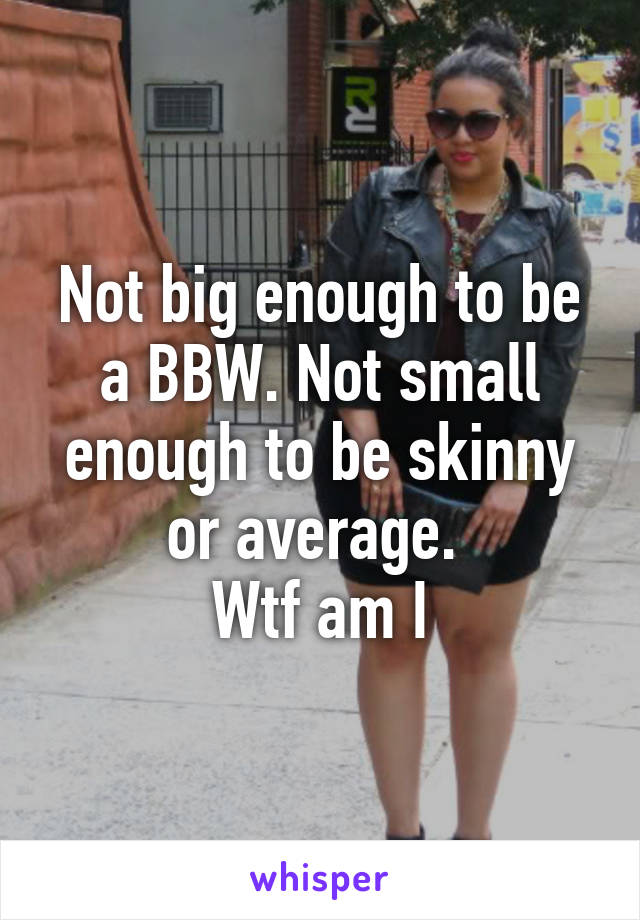 Not big enough to be a BBW. Not small enough to be skinny or average. 
Wtf am I