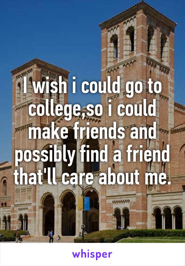 I wish i could go to college,so i could make friends and possibly find a friend that'll care about me.