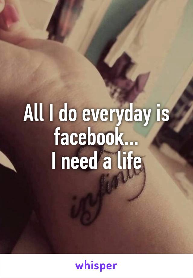 All I do everyday is facebook...
I need a life