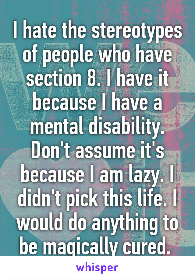 I hate the stereotypes of people who have section 8. I have it because I have a mental disability. Don't assume it's because I am lazy. I didn't pick this life. I would do anything to be magically cured. 