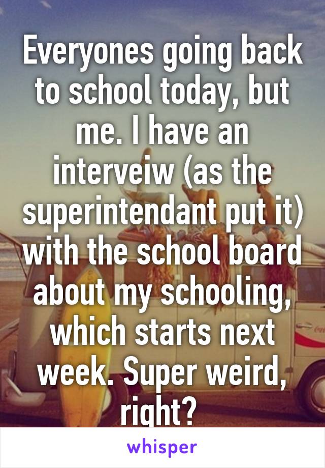 Everyones going back to school today, but me. I have an interveiw (as the superintendant put it) with the school board about my schooling, which starts next week. Super weird, right? 