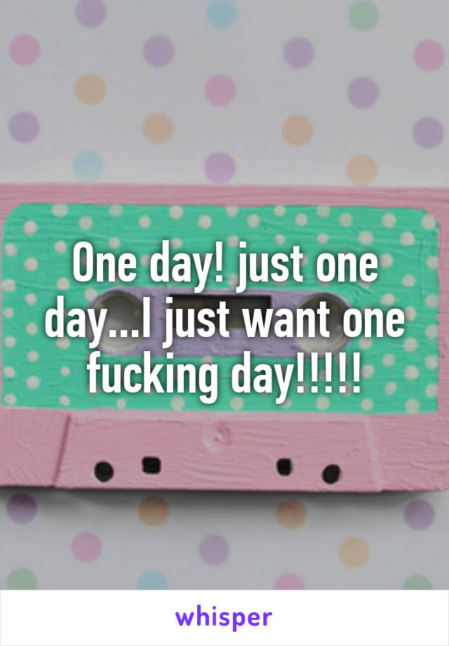 One day! just one day...I just want one fucking day!!!!!