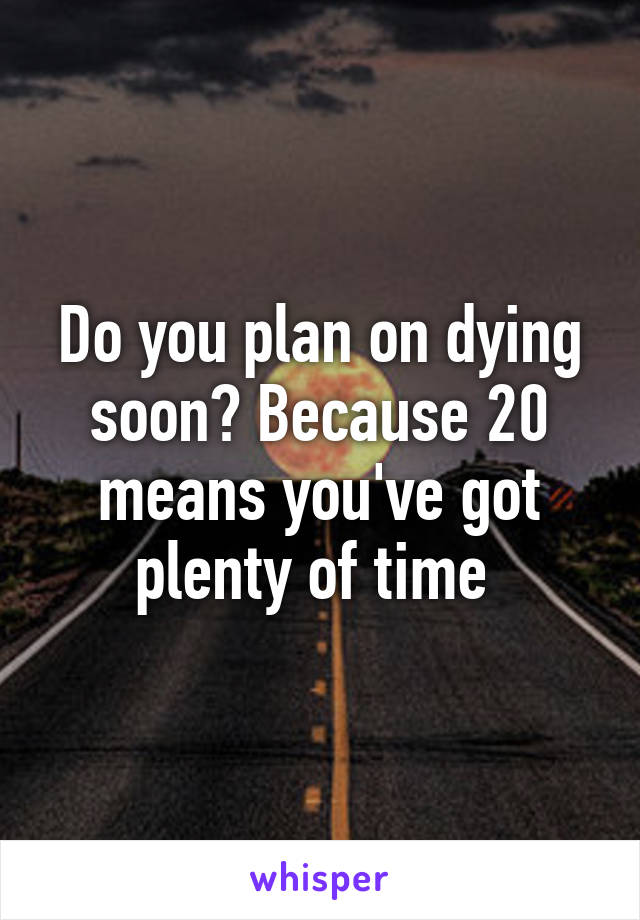 Do you plan on dying soon? Because 20 means you've got plenty of time 