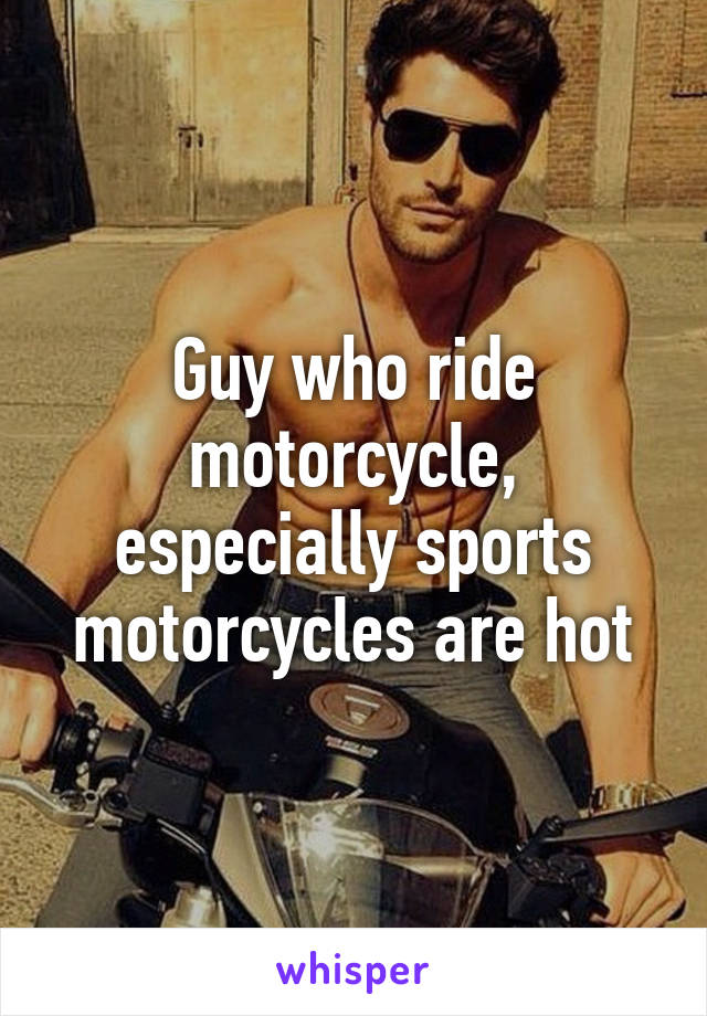 Guy who ride motorcycle, especially sports motorcycles are hot