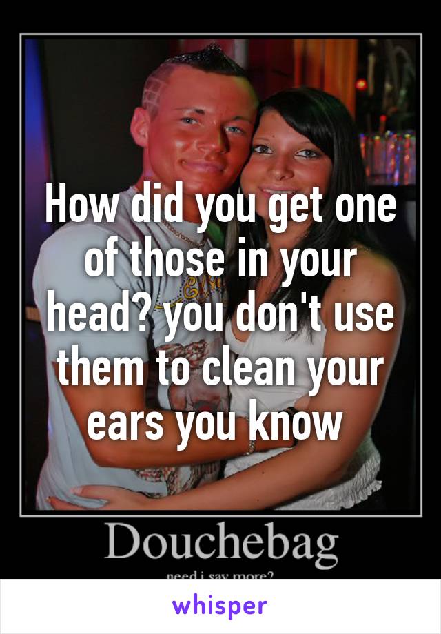 How did you get one of those in your head? you don't use them to clean your ears you know 