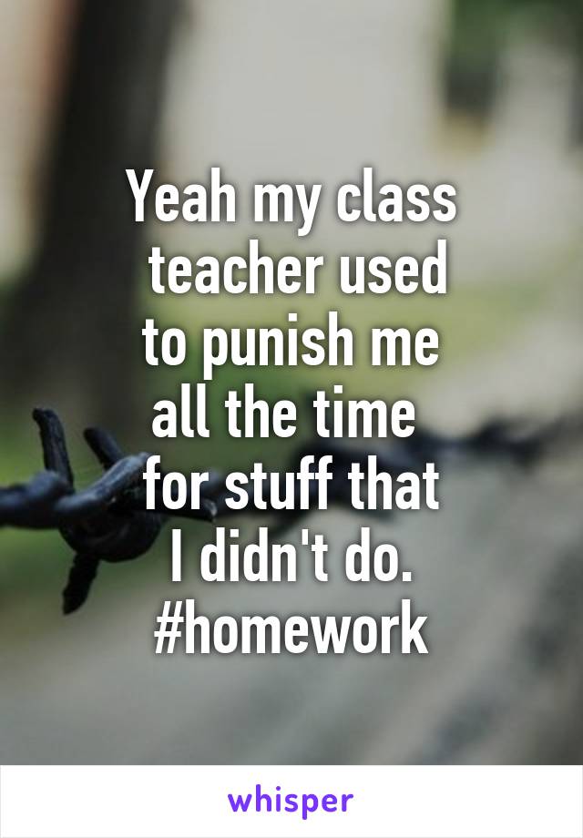 Yeah my class
 teacher used
 to punish me 
all the time 
for stuff that
 I didn't do. 
#homework