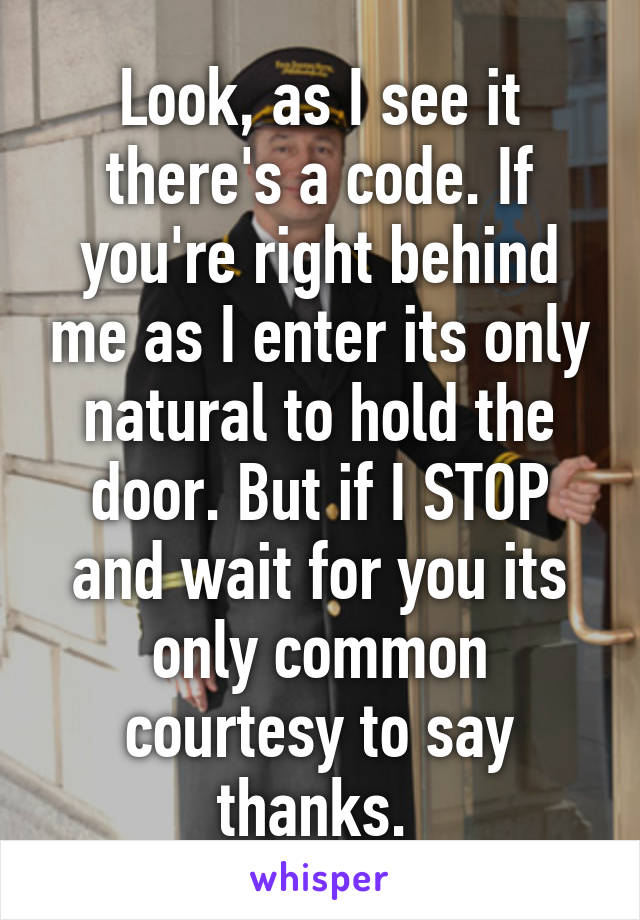 Look, as I see it there's a code. If you're right behind me as I enter its only natural to hold the door. But if I STOP and wait for you its only common courtesy to say thanks. 