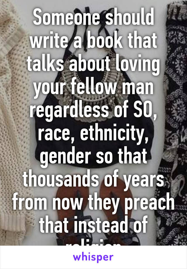 Someone should write a book that talks about loving your fellow man regardless of SO, race, ethnicity, gender so that thousands of years from now they preach that instead of religion