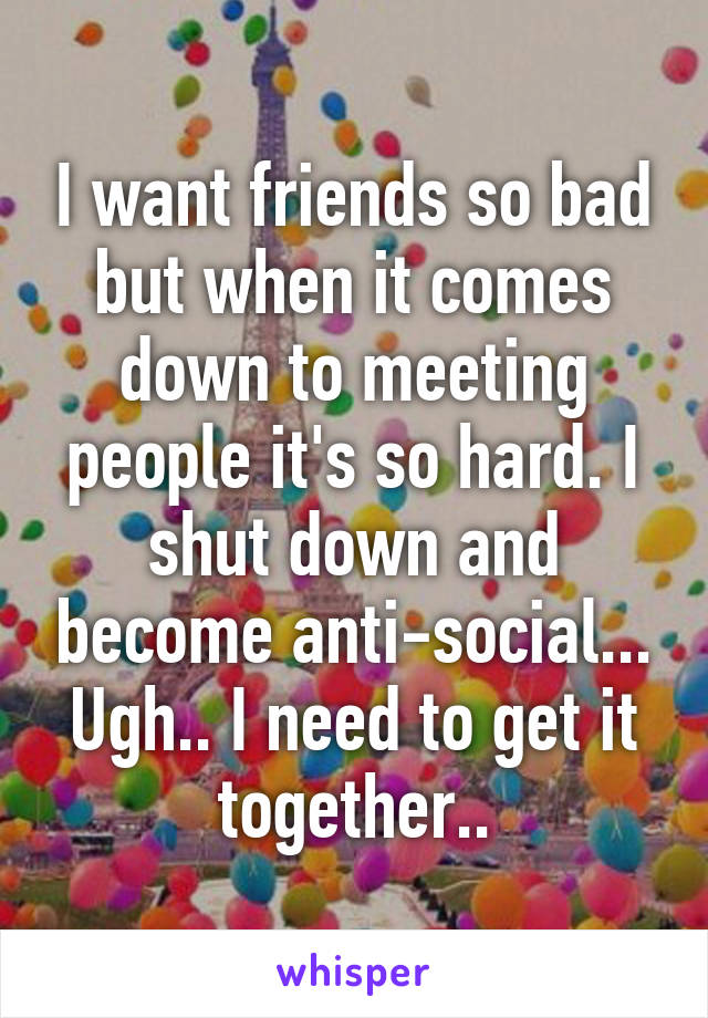 I want friends so bad but when it comes down to meeting people it's so hard. I shut down and become anti-social... Ugh.. I need to get it together..