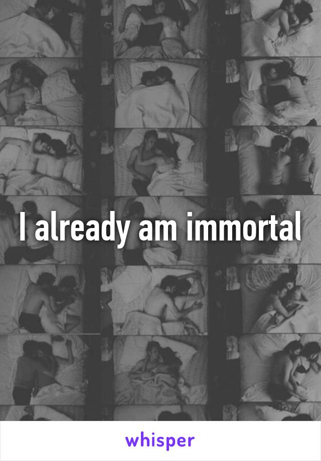 I already am immortal