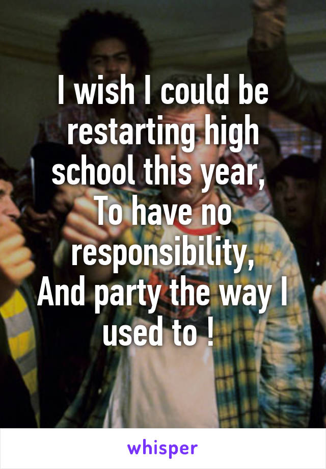 I wish I could be restarting high school this year, 
To have no responsibility,
And party the way I used to ! 
