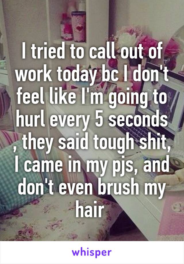 I tried to call out of work today bc I don't feel like I'm going to hurl every 5 seconds , they said tough shit, I came in my pjs, and don't even brush my hair 