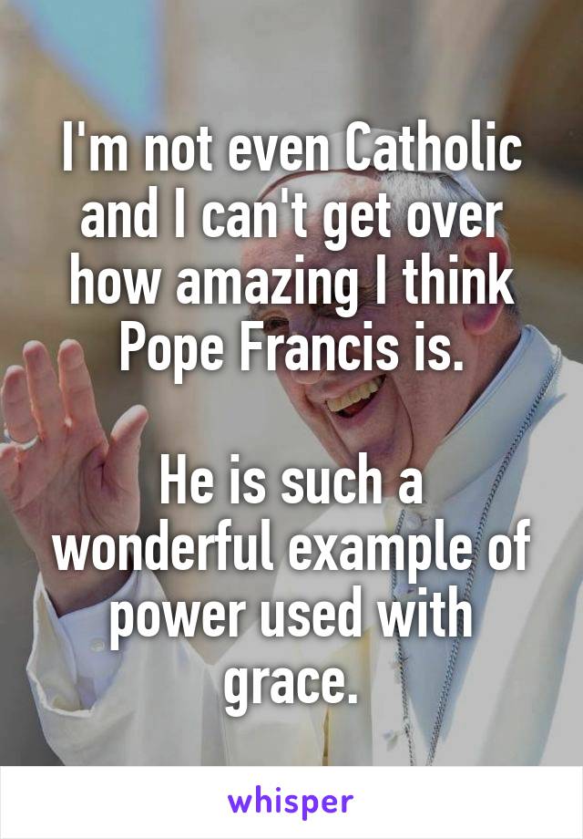 I'm not even Catholic and I can't get over how amazing I think Pope Francis is.

He is such a wonderful example of power used with grace.