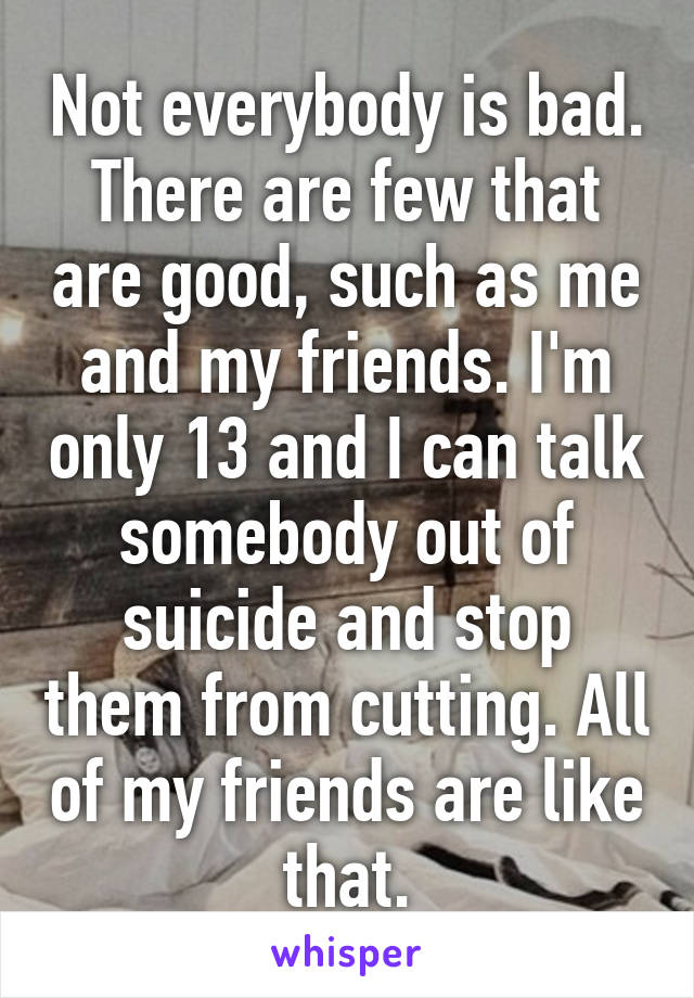 Not everybody is bad. There are few that are good, such as me and my friends. I'm only 13 and I can talk somebody out of suicide and stop them from cutting. All of my friends are like that.