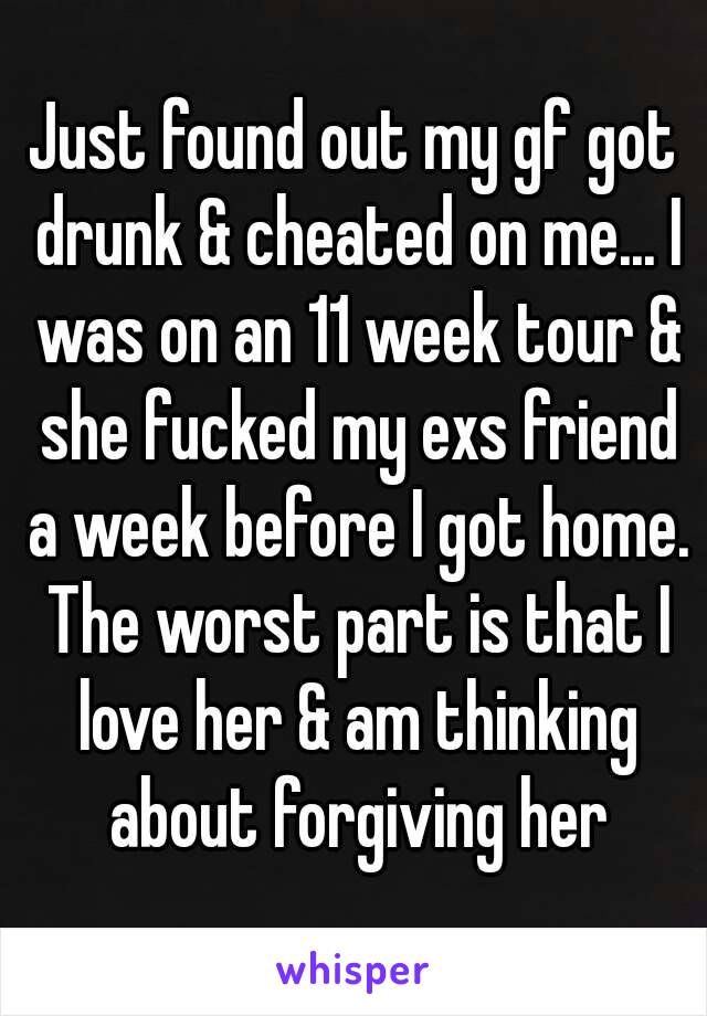 Just found out my gf got drunk & cheated on me... I was on an 11 week tour & she fucked my exs friend a week before I got home. The worst part is that I love her & am thinking about forgiving her