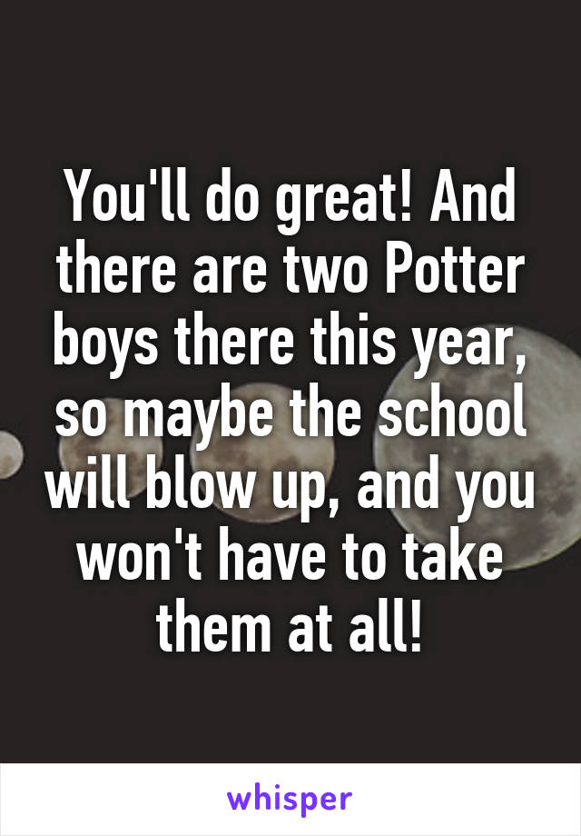 You'll do great! And there are two Potter boys there this year, so maybe the school will blow up, and you won't have to take them at all!