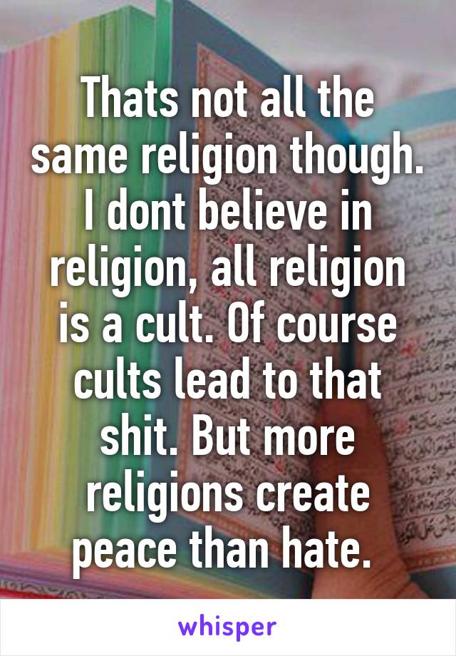 Thats not all the same religion though. I dont believe in religion, all religion is a cult. Of course cults lead to that shit. But more religions create peace than hate. 