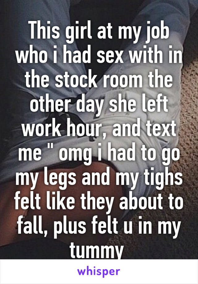 This girl at my job who i had sex with in the stock room the other day she left work hour, and text me " omg i had to go my legs and my tighs felt like they about to fall, plus felt u in my tummy 