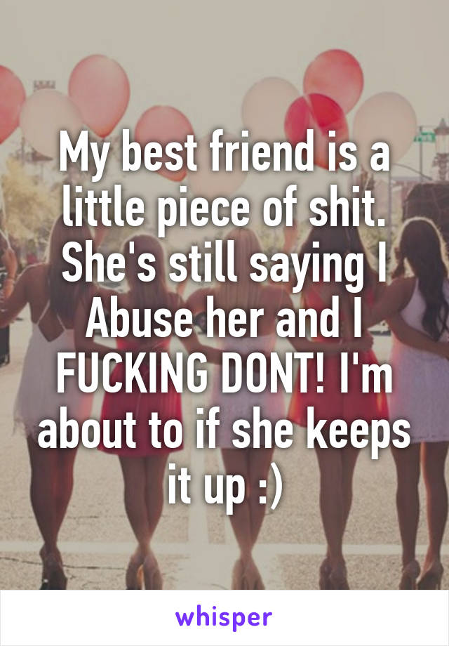 My best friend is a little piece of shit. She's still saying I Abuse her and I FUCKING DONT! I'm about to if she keeps it up :)