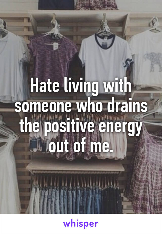 Hate living with someone who drains the positive energy out of me.