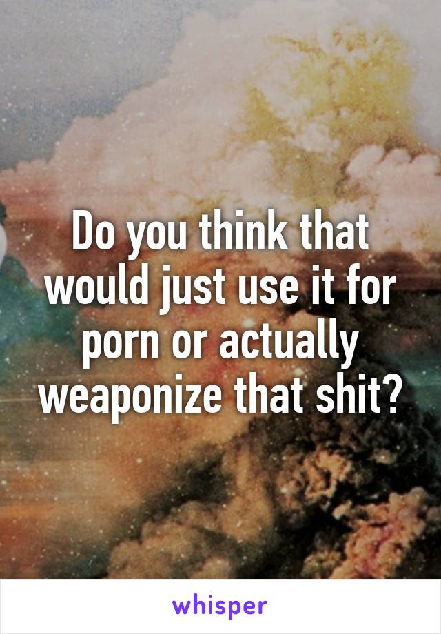 Do you think that would just use it for porn or actually weaponize that shit?