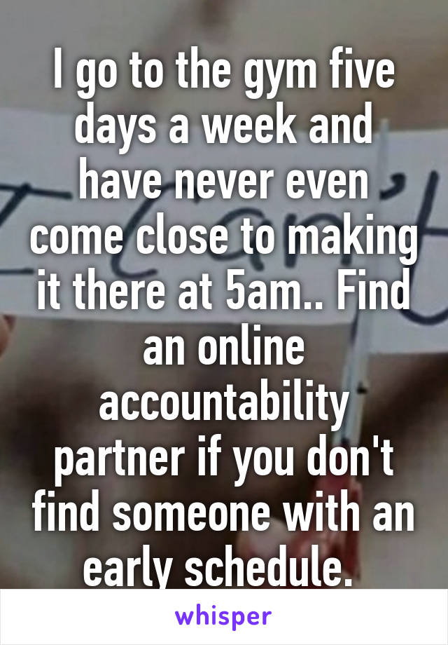 I go to the gym five days a week and have never even come close to making it there at 5am.. Find an online accountability partner if you don't find someone with an early schedule. 