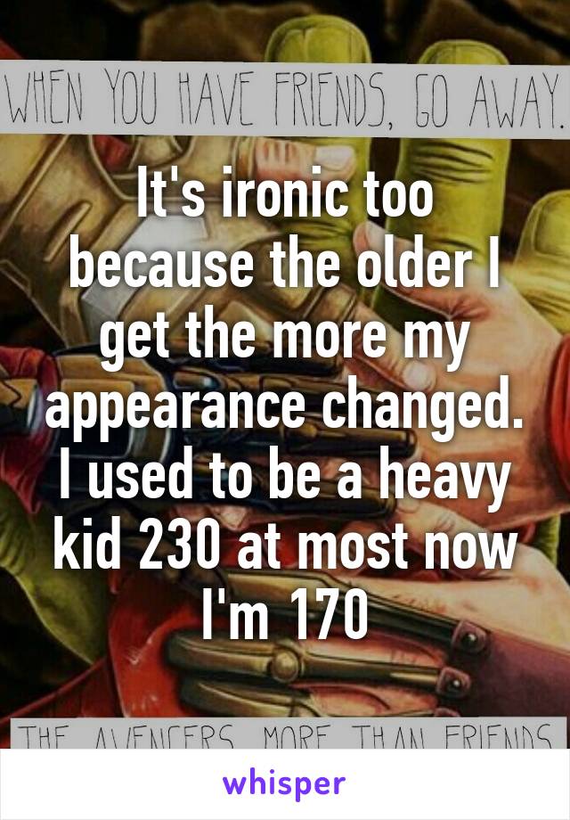 It's ironic too because the older I get the more my appearance changed. I used to be a heavy kid 230 at most now I'm 170