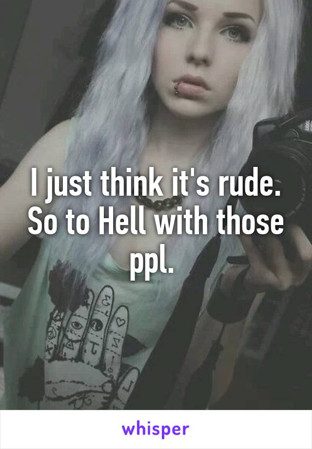 I just think it's rude. So to Hell with those ppl. 