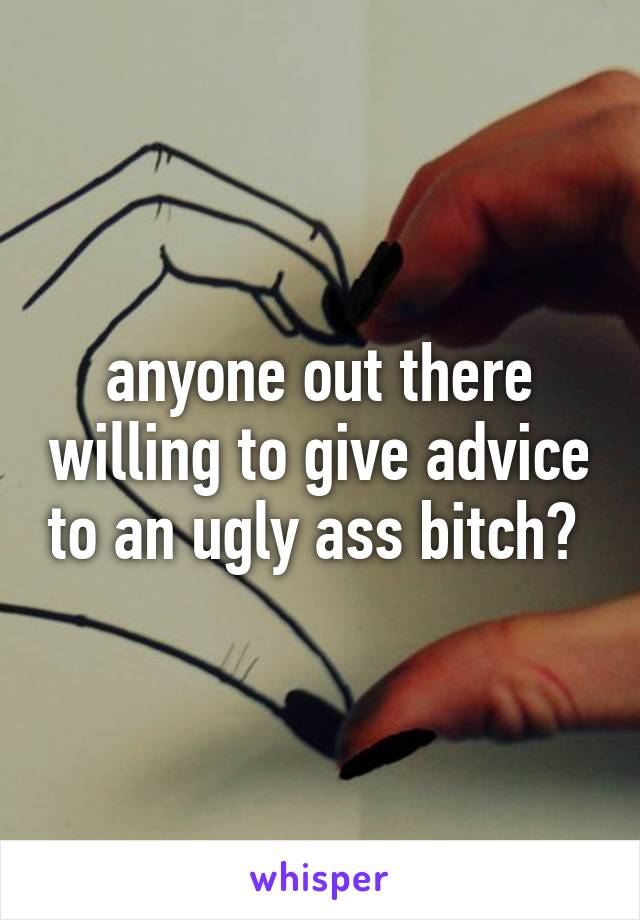 anyone out there willing to give advice to an ugly ass bitch? 