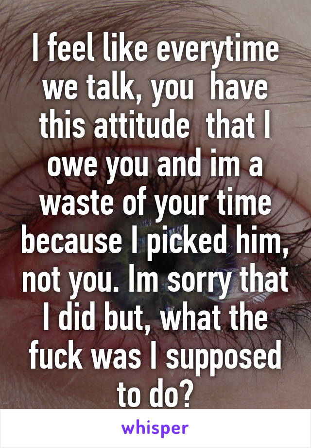 I feel like everytime we talk, you  have this attitude  that I owe you and im a waste of your time because I picked him, not you. Im sorry that I did but, what the fuck was I supposed to do?