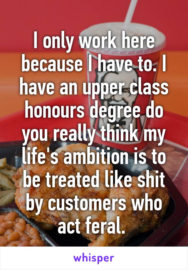 I only work here because I have to. I have an upper class honours degree do you really think my life's ambition is to be treated like shit by customers who act feral. 