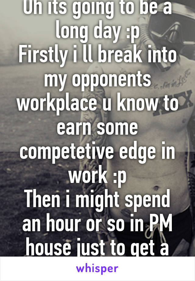 Oh its going to be a long day :p
Firstly i ll break into my opponents workplace u know to earn some competetive edge in work :p
Then i might spend an hour or so in PM house just to get a feel of that :p ...