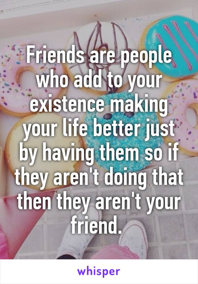 Friends are people who add to your existence making your life better just by having them so if they aren't doing that then they aren't your friend. 