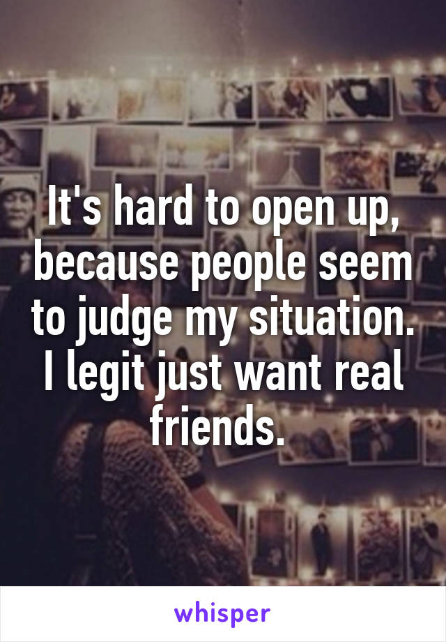 It's hard to open up, because people seem to judge my situation. I legit just want real friends. 