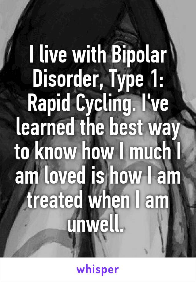 I live with Bipolar Disorder, Type 1: Rapid Cycling. I've learned the best way to know how I much I am loved is how I am treated when I am unwell. 