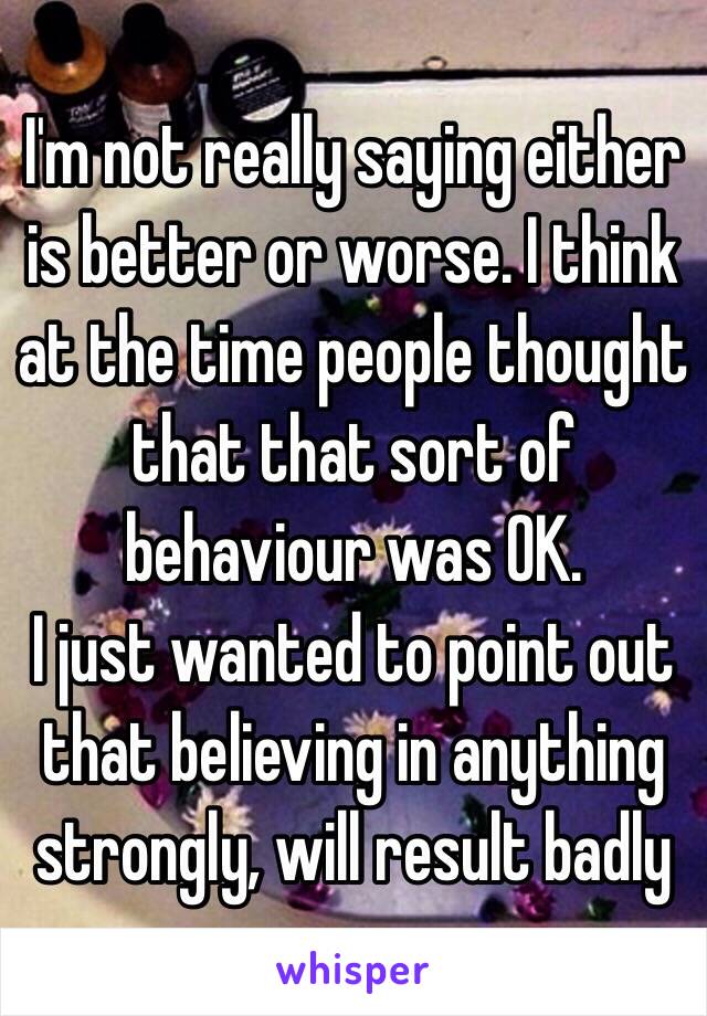 I'm not really saying either is better or worse. I think at the time people thought that that sort of behaviour was OK.
I just wanted to point out that believing in anything strongly, will result badly