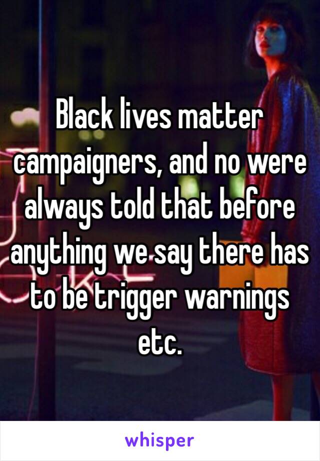 Black lives matter campaigners, and no were always told that before anything we say there has to be trigger warnings etc.