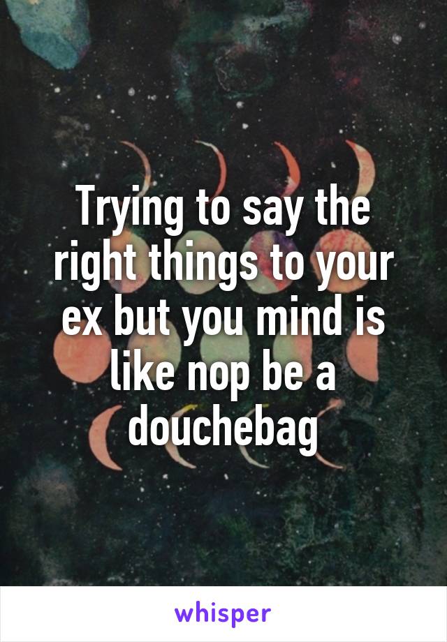 Trying to say the right things to your ex but you mind is like nop be a douchebag