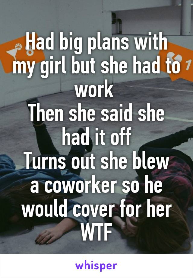 Had big plans with my girl but she had to work 
Then she said she had it off
Turns out she blew a coworker so he would cover for her
WTF