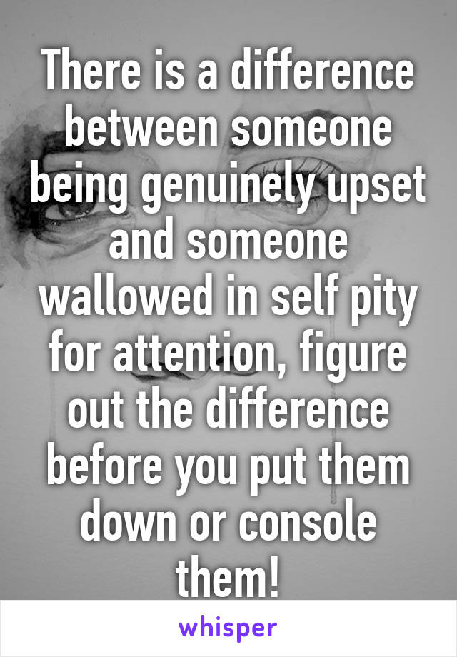 There is a difference between someone being genuinely upset and someone wallowed in self pity for attention, figure out the difference before you put them down or console them!