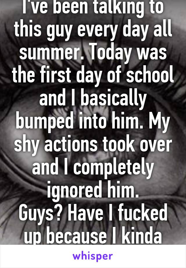 I've been talking to this guy every day all summer. Today was the first day of school and I basically bumped into him. My shy actions took over and I completely ignored him.
Guys? Have I fucked up because I kinda feel bad...