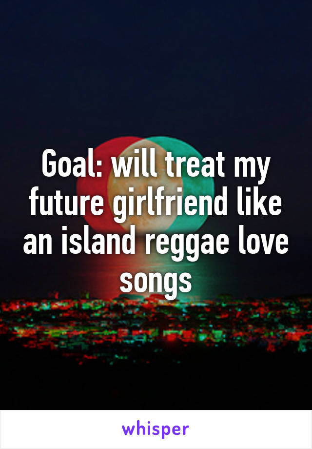 Goal: will treat my future girlfriend like an island reggae love songs