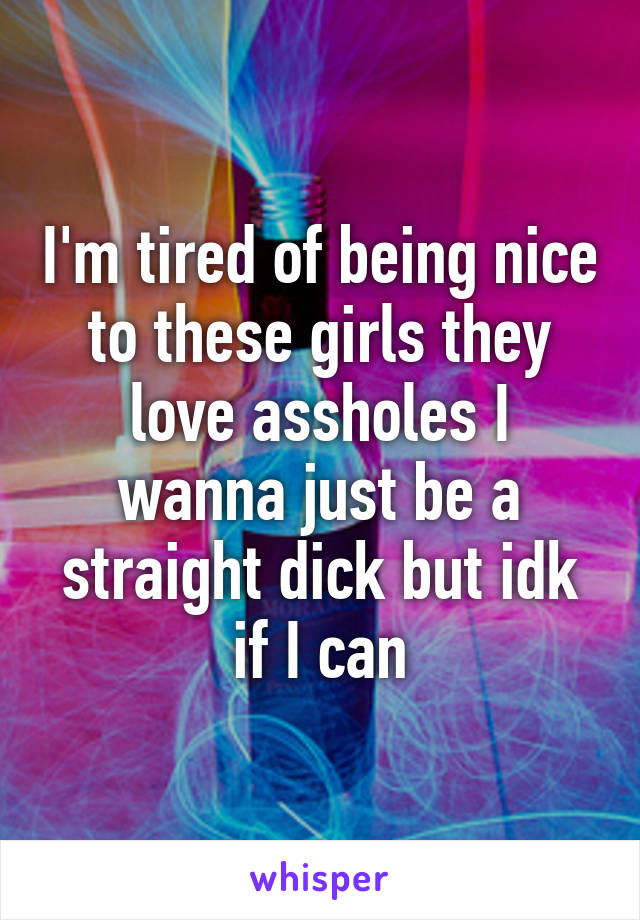 I'm tired of being nice to these girls they love assholes I wanna just be a straight dick but idk if I can