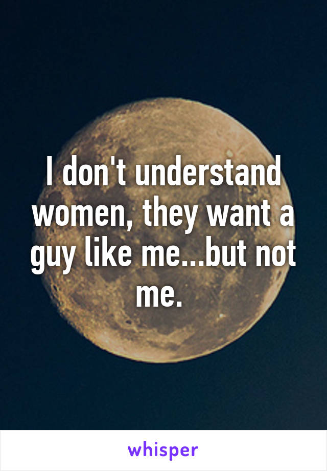 I don't understand women, they want a guy like me...but not me. 