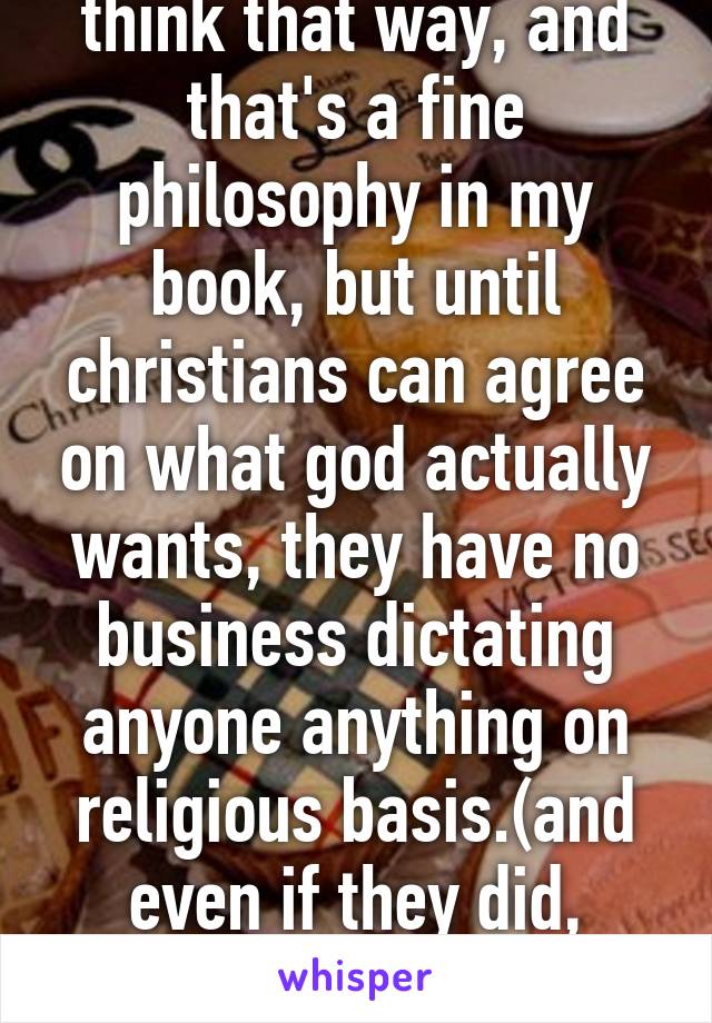 YOUR group might think that way, and that's a fine philosophy in my book, but until christians can agree on what god actually wants, they have no business dictating anyone anything on religious basis.(and even if they did, religion belongs at home.)