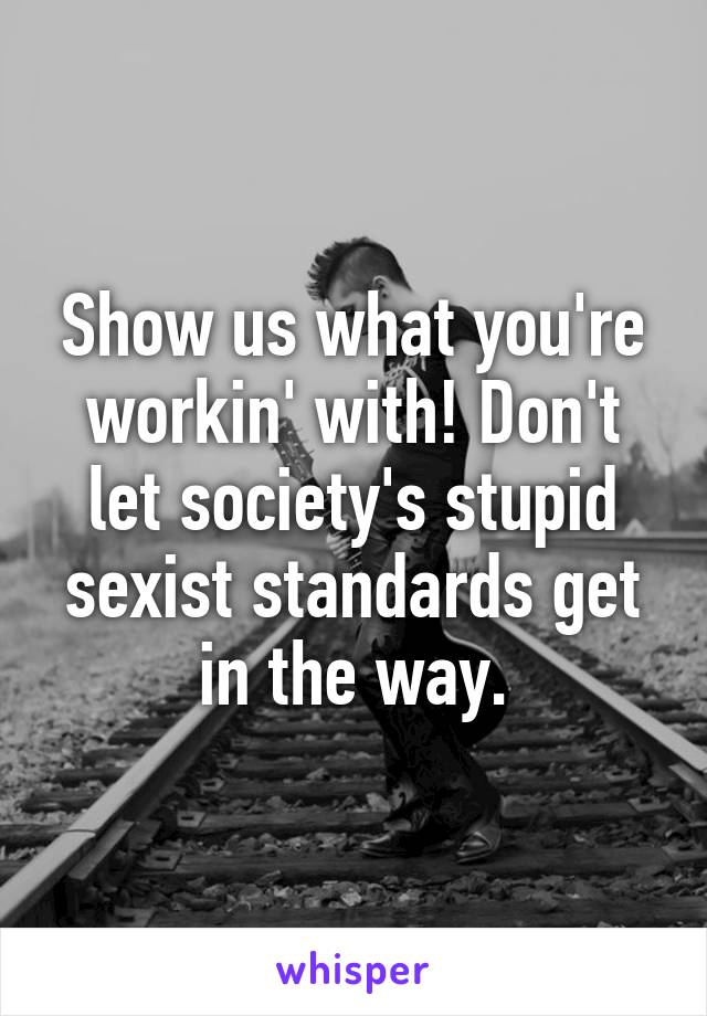 Show us what you're workin' with! Don't let society's stupid sexist standards get in the way.