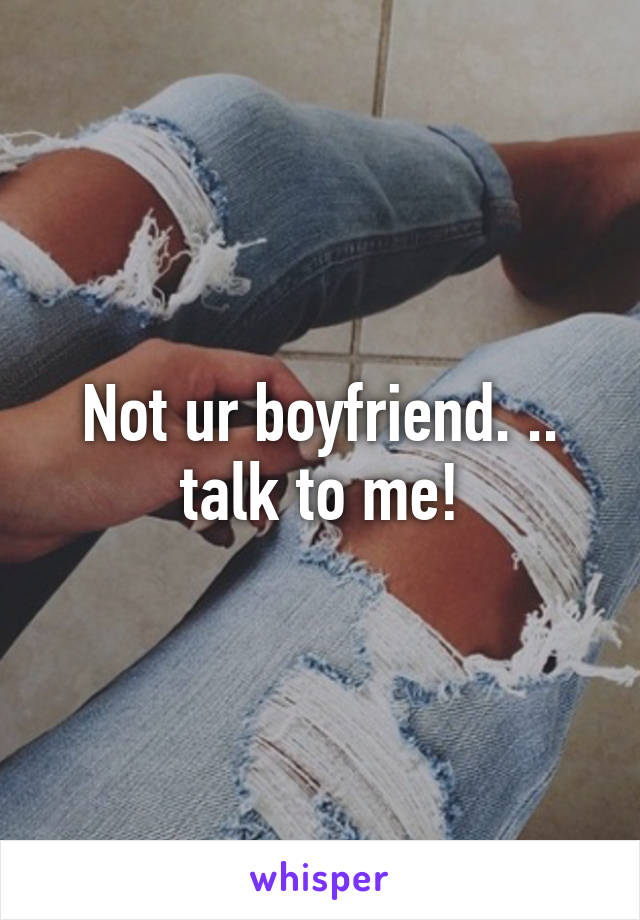 Not ur boyfriend. .. talk to me!