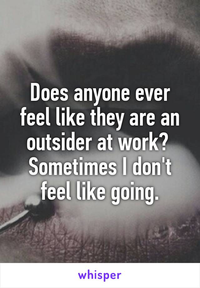 Does anyone ever feel like they are an outsider at work? 
Sometimes I don't feel like going.