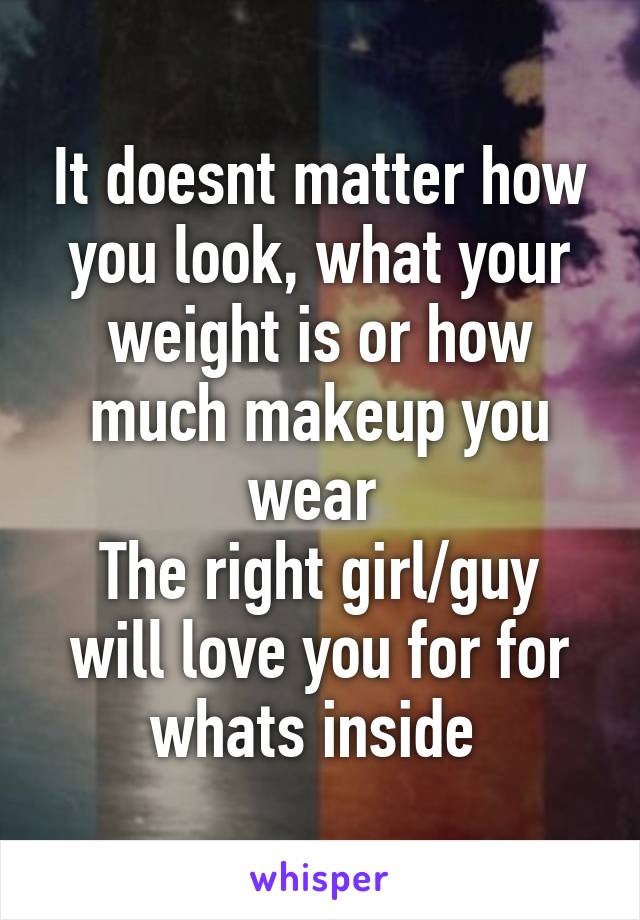 It doesnt matter how you look, what your weight is or how much makeup you wear 
The right girl/guy will love you for for whats inside 